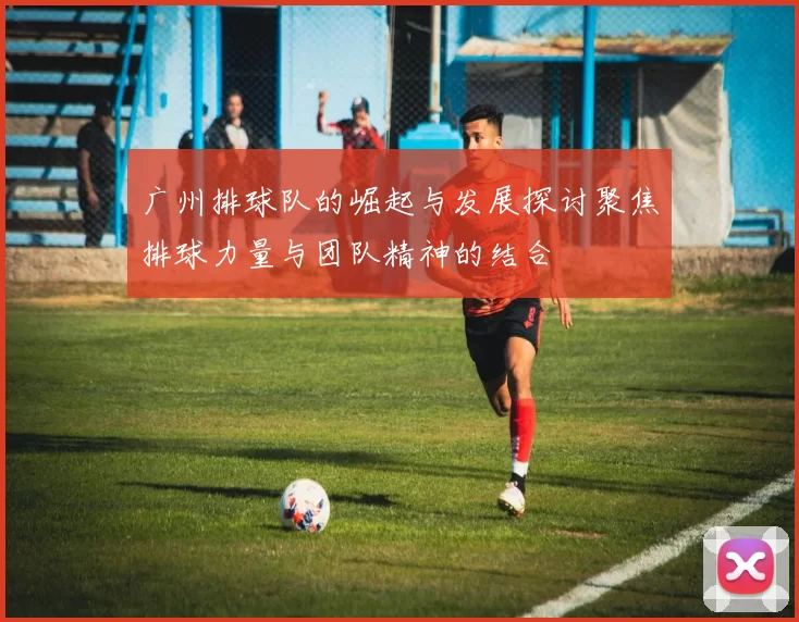 广州排球队的崛起与发展探讨聚焦排球力量与团队精神的结合