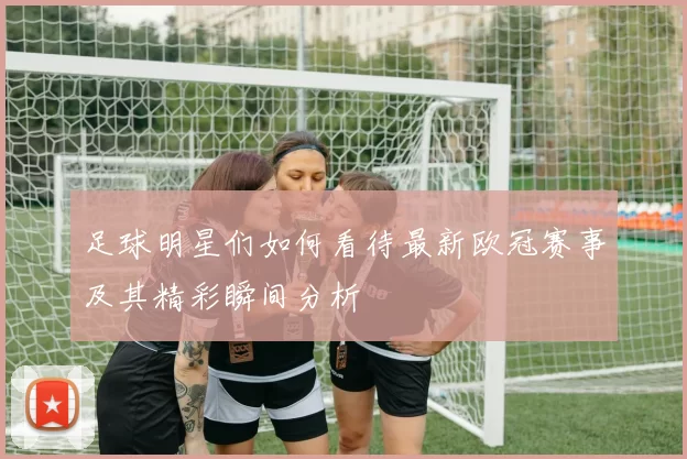 足球明星们如何看待最新欧冠赛事及其精彩瞬间分析