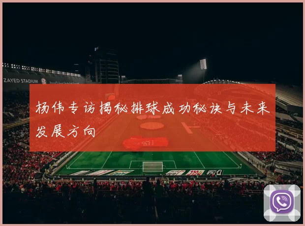 杨伟专访揭秘排球成功秘诀与未来发展方向
