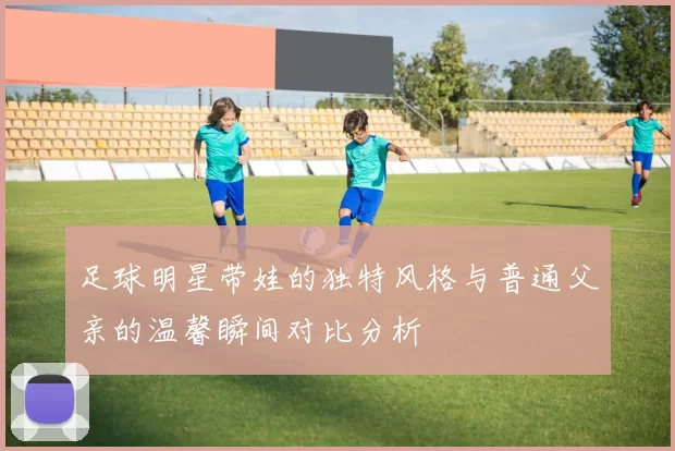 足球明星带娃的独特风格与普通父亲的温馨瞬间对比分析