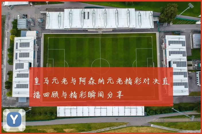 皇马元老与阿森纳元老精彩对决直播回顾与精彩瞬间分享