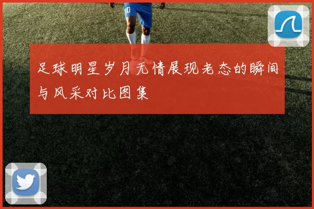 足球明星岁月无情展现老态的瞬间与风采对比图集
