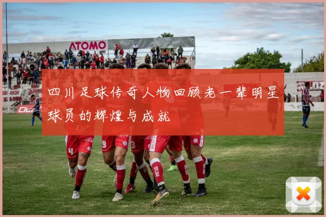 四川足球传奇人物回顾老一辈明星球员的辉煌与成就