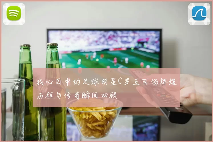 我心目中的足球明星C罗五百场辉煌历程与传奇瞬间回顾