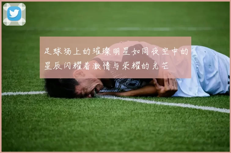足球场上的璀璨明星如同夜空中的星辰闪耀着激情与荣耀的光芒