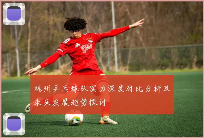 杭州乒乓球队实力深度对比分析及未来发展趋势探讨