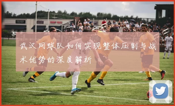 武汉网球队如何实现整体压制与战术优势的深度解析