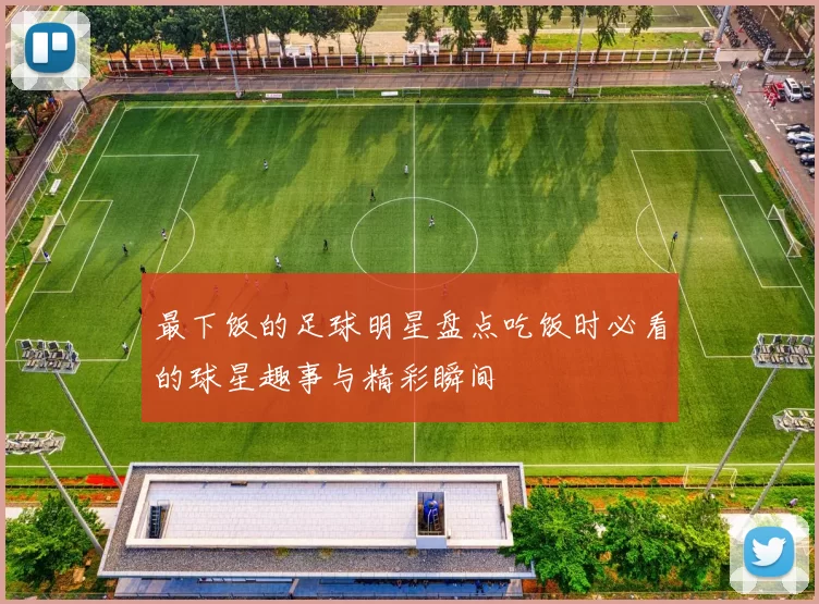 最下饭的足球明星盘点吃饭时必看的球星趣事与精彩瞬间