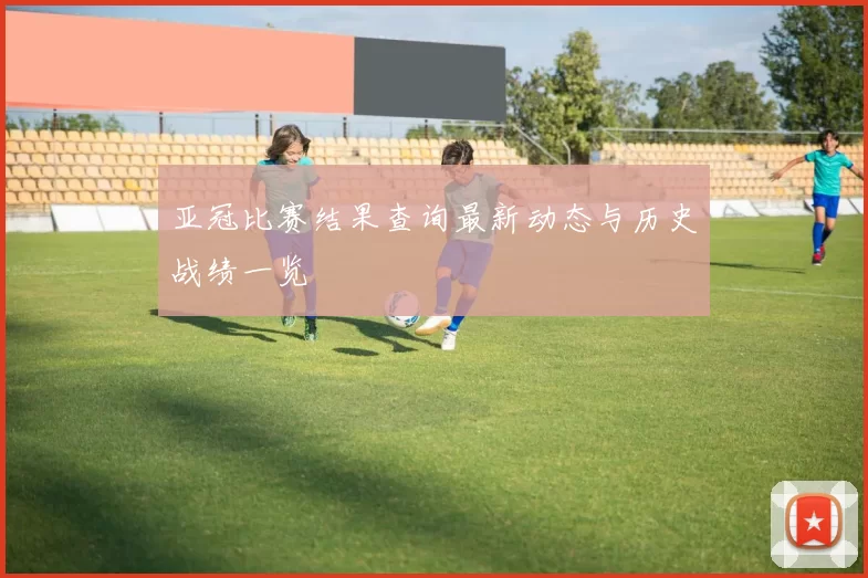 亚冠比赛结果查询最新动态与历史战绩一览