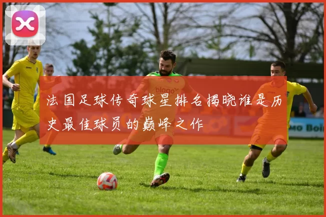 法国足球传奇球星排名揭晓谁是历史最佳球员的巅峰之作