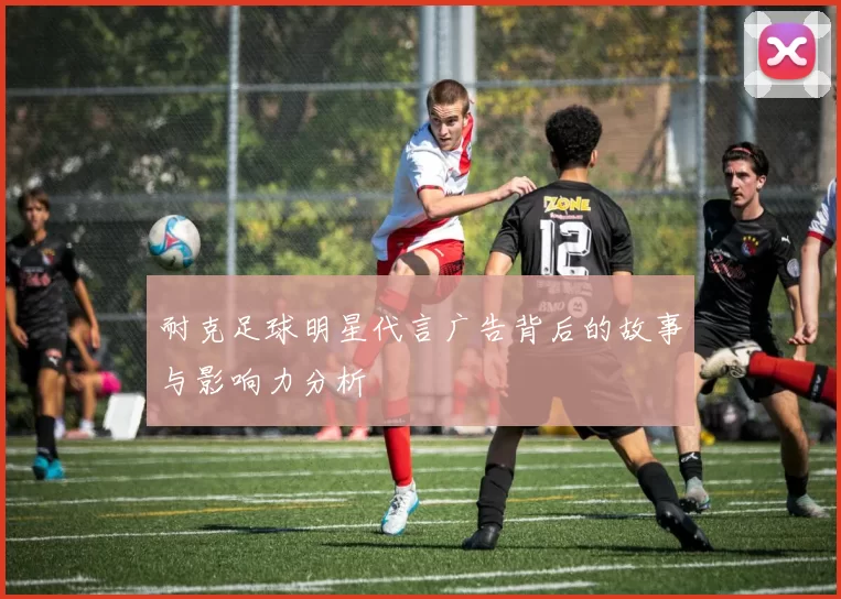 耐克足球明星代言广告背后的故事与影响力分析