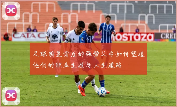 足球明星背后的强势父母如何塑造他们的职业生涯与人生道路
