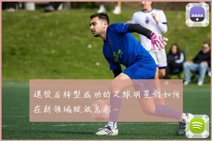 退役后转型成功的足球明星们如何在新领域绽放光彩