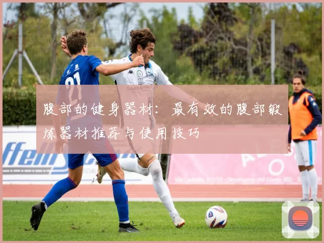 腹部的健身器材：最有效的腹部锻炼器材推荐与使用技巧