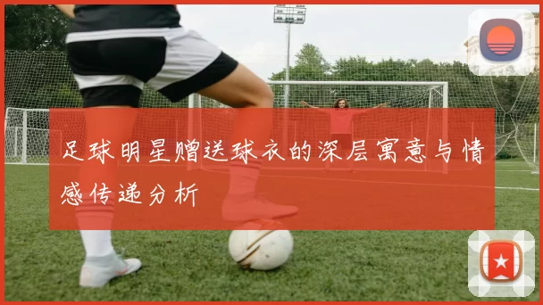 足球明星赠送球衣的深层寓意与情感传递分析