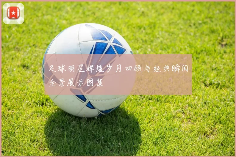 足球明星辉煌岁月回顾与经典瞬间全景展示图集