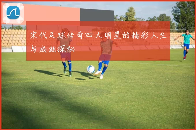 宋代足球传奇四大明星的精彩人生与成就探秘