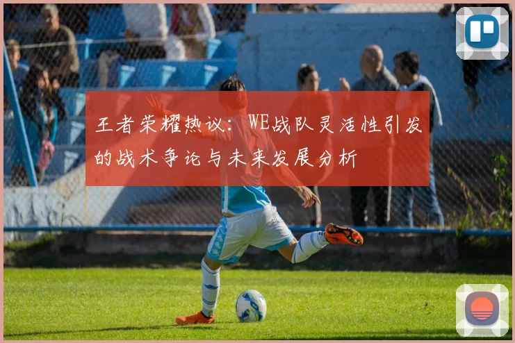 王者荣耀热议：WE战队灵活性引发的战术争论与未来发展分析